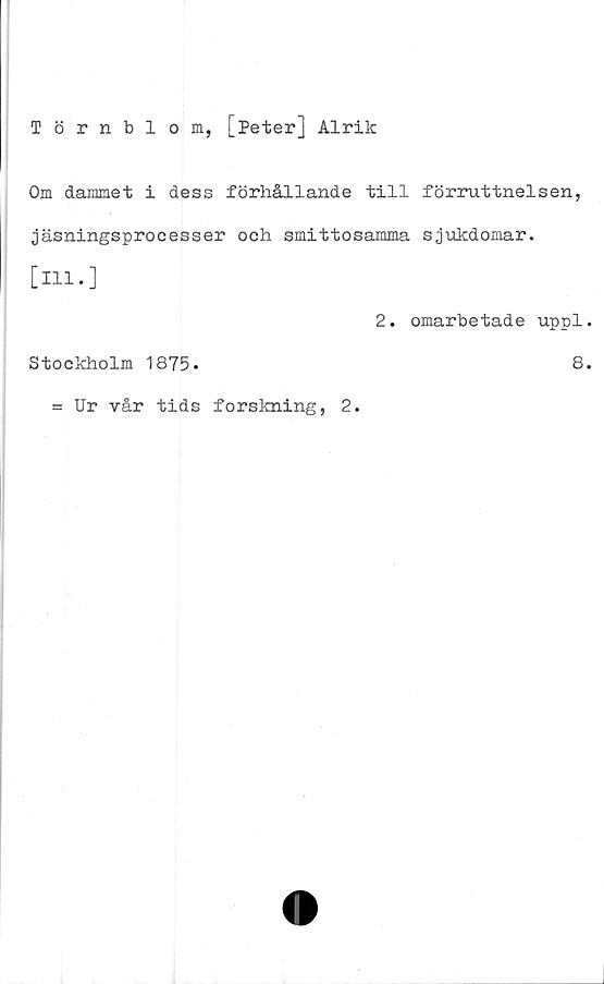  ﻿Törnblom, [Peter] Alrik
Om dammet i dess förhållande till förruttnelsen,
jäsningsprocesser och smittosamma sjukdomar.
[111.]
2. omarbetade uppl
Stockholm 1875.	8
= Ur vår tids forskning, 2.